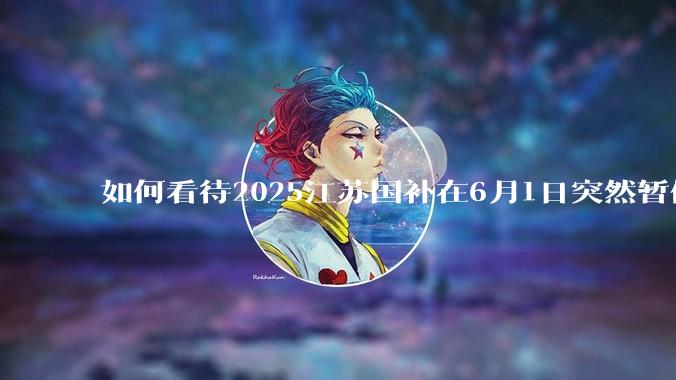 如何看待2025江苏国补在6月1日突然暂停下线？