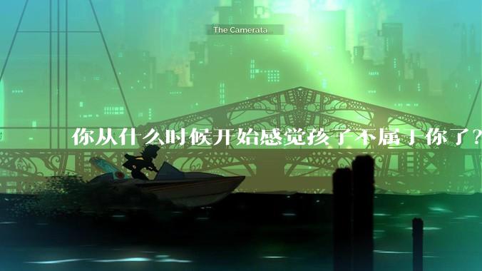 你从什么时候开始感觉孩子不属于你了？